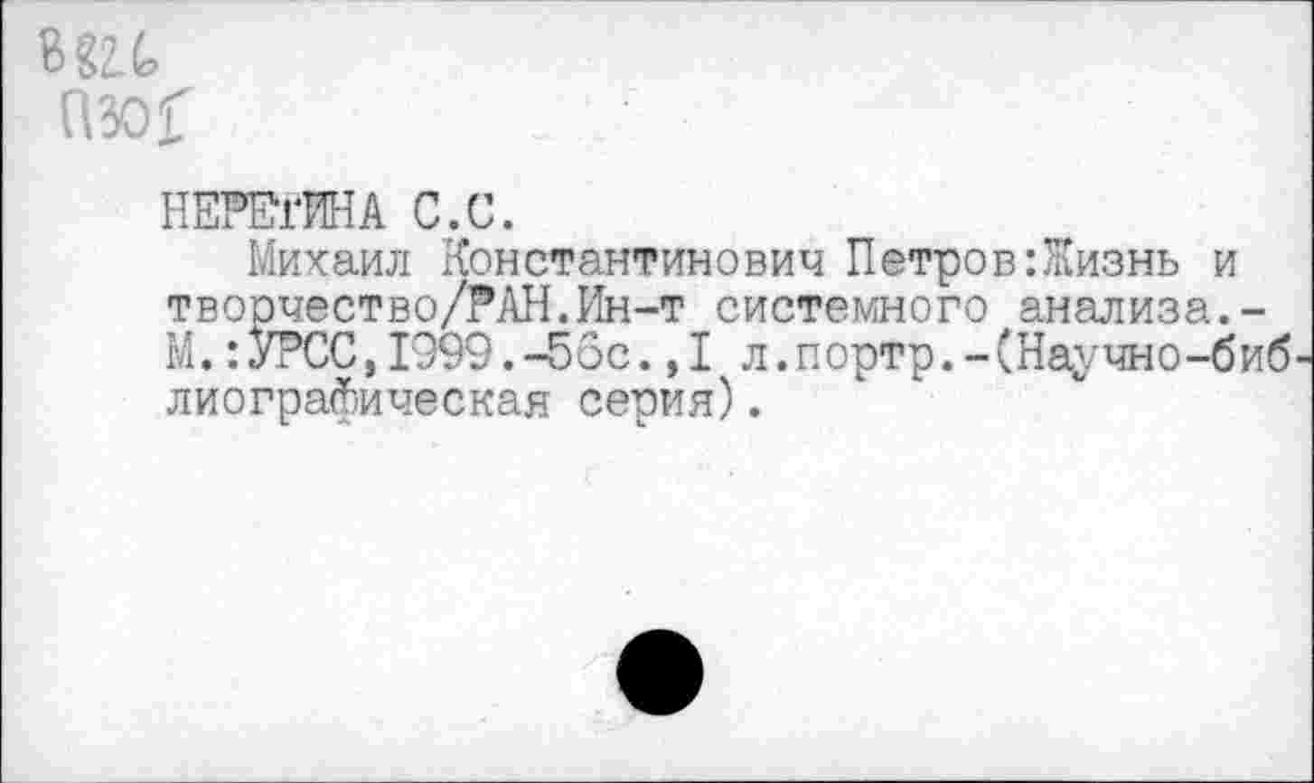 ﻿в
(Ж
НЕРЕгИНА С.С.
Михаил Константинович Петров:Жизнь и творчество/?АН.Ин-т системного анализа.-М.:У?СС,1999.-56с.,1 л.портр.-(Научно-биб лиографическая серия).